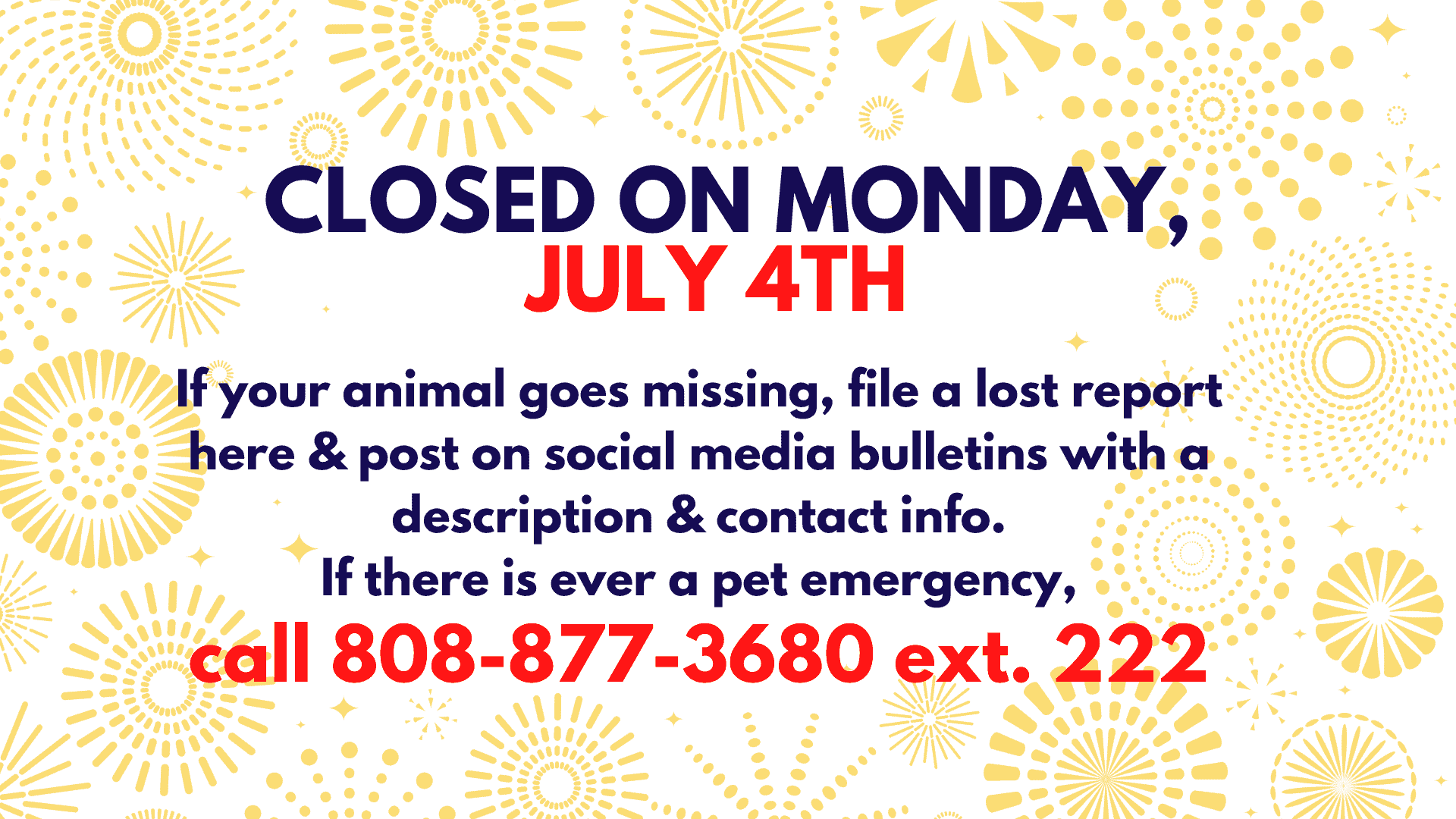 July 4th - We are closed on Monday, July 4th. For Animal Emergencies call 808-877-3680 ext. 222